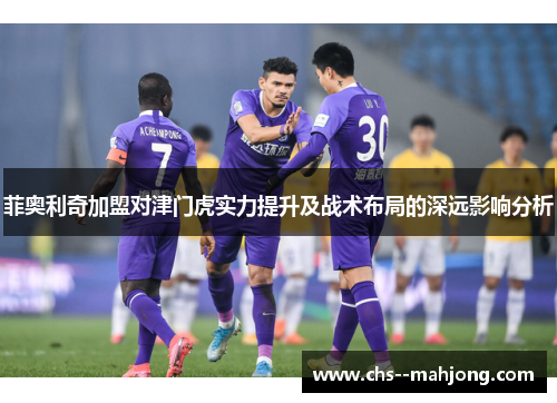 菲奥利奇加盟对津门虎实力提升及战术布局的深远影响分析 菲奥利奇加盟对津门虎实力提升及战术布局的深远影响分析