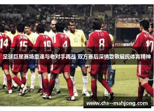 足球巨星赛场重逢与老对手再战 双方赛后深情致敬展现体育精神 足球巨星赛场重逢与老对手再战 双方赛后深情致敬展现体育精神