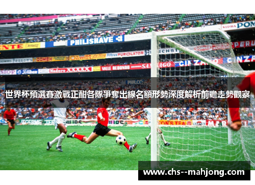 世界杯預選賽激戰正酣各隊爭奪出線名額形勢深度解析前瞻走勢觀察