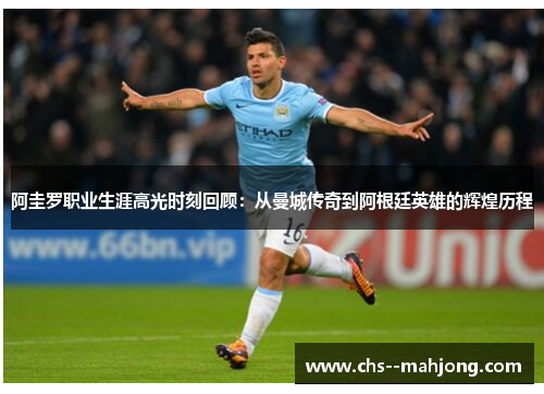 阿圭罗职业生涯高光时刻回顾：从曼城传奇到阿根廷英雄的辉煌历程